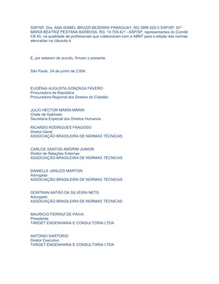 SSP/SP, Dra. ANA ISABEL BRUZZI BEZERRA PARAGUAY, RG 3996 620-3 SSP/SP, Drª
MARIA BEATRIZ PESTANA BARBOSA, RG: 14.709.421 –SSP/SP, representantes do Comitê
CB 40, na qualidade de profissionais que colaboraram com a ABNT para a edição das normas
elencadas na cláusula 4.



E, por estarem de acordo, firmam o presente.


São Paulo, 24 de junho de 2.004.



EUGÊNIA AUGUSTA GONZAGA FÁVERO
Procuradora da República
Procuradora Regional dos Direitos do Cidadão


JULIO HÉCTOR MÁRIN MÁRIN
Chefe de Gabinete
Secretaria Especial dos Direitos Humanos

RICARDO RODRIGUES FRAGOSO
Diretor-Geral
ASSOCIAÇÃO BRASILEIRA DE NORMAS TÉCNICAS


CARLOS SANTOS AMORIM JUNIOR
Diretor de Relações Externas
ASSOCIAÇÃO BRASILEIRA DE NORMAS TÉCNICAS


DANIELLE JANUZZI MARTON
Advogada
ASSOCIAÇÃO BRASILEIRA DE NORMAS TÉCNICAS


GONTRAN ANTÃO DA SILVEIRA NETO
Advogado
ASSOCIAÇÃO BRASILEIRA DE NORMAS TÉCNICAS


MAURICIO FERRAZ DE PAIVA
Presidente
TARGET ENGENHARIA E CONSULTORIA LTDA


ANTONIO SARTORIO
Diretor Executivo
TARGET ENGENHARIA E CONSULTORIA LTDA
 