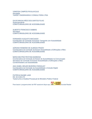 VANESSA CAMPOS PAVILAVICIUS
Advogada
TARGET ENGENHARIA E CONSULTORIA LTDA


GILDO MAGALHÃES DOS SANTOS FILHO
Superintendente
COMITÊ BRASILEIRO DE ACESSIBILIDADE


ALBERTO FRANCISCO SABBAG
Secretário
COMITÊ BRASILEIRO DE ACESSIBILIDADE


FERNANDO AUGUSTO MACHADO
Coordenador da Comissão de Estudo Transporte com Acessibilidade
COMITÊ BRASILEIRO DE ACESSIBILIDADE


ADRIANA ROMEIRO DE ALMEIDA PRADO
Coordenadora da Comissão de Estudo Acessibilidade a Edificações e Meio
COMITÊ BRASILEIRO DE ACESSIBILIDADE


MARIA BEATRIZ PESTANA BARBOSA
Coordenadora da Comissão de Estudo de Acessibilidade na Comunicação
Secretaria da Comissão de Estudo Acessibilidade a Edificações e Meio
Comitê Brasileiro de Acessibilidade

ANA ISABEL BRUZZI BEZERRA PARAGUAY
Coordenadora da Comissão de Acessibilidade e Inclusão Digital
COMITÊ BRASILEIRO DE ACESSIBILIDADE


PATRÍCIA RAHME LAGE
RG: M-4.949.375
Testemunha e Analista Processual do Ministério Público Federal


Para baixar o programa leitor de PDF acessível clique aqui:       Acrobat Reader
 