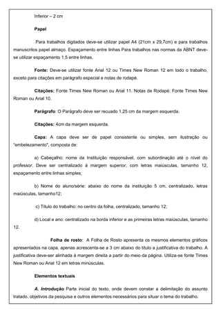 Inferior – 2 cm
Papel
Para trabalhos digitados deve-se utilizar papel A4 (21cm x 29,7cm) e para trabalhos
manuscritos papel almaço. Espaçamento entre linhas Para trabalhos nas normas da ABNT deve-
se utilizar espaçamento 1,5 entre linhas.
Fonte: Deve-se utilizar fonte Arial 12 ou Times New Roman 12 em todo o trabalho,
exceto para citações em parágrafo especial e notas de rodapé.
Citações: Fonte Times New Roman ou Arial 11. Notas de Rodapé: Fonte Times New
Roman ou Arial 10.
Parágrafo: O Parágrafo deve ser recuado 1,25 cm da margem esquerda.
Citações: 4cm da margem esquerda.
Capa: A capa deve ser de papel consistente ou simples, sem ilustração ou
“embelezamento", composta de:
a) Cabeçalho: nome da Instituição responsável, com subordinação até o nível do
professor. Deve ser centralizado à margem superior, com letras maiúsculas, tamanho 12,
espaçamento entre linhas simples;
b) Nome do aluno/série: abaixo do nome da instituição 5 cm, centralizado, letras
maiúsculas, tamanho12;
c) Título do trabalho: no centro da folha, centralizado, tamanho 12;
d) Local e ano: centralizado na borda inferior e as primeiras letras maiúsculas, tamanho
12.
Folha de rosto: A Folha de Rosto apresenta os mesmos elementos gráficos
apresentados na capa, apenas acrescenta-se a 3 cm abaixo do titulo a justificativa do trabalho. A
justificativa deve-ser alinhada à margem direita a partir do meio da página. Utiliza-se fonte Times
New Roman ou Arial 12 em letras minúsculas.
Elementos textuais
A. Introdução Parte inicial do texto, onde devem constar a delimitação do assunto
tratado, objetivos da pesquisa e outros elementos necessários para situar o tema do trabalho.
 