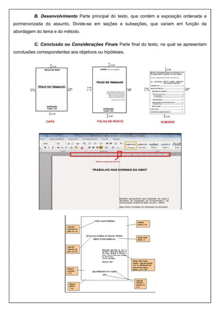 B. Desenvolvimento Parte principal do texto, que contém a exposição ordenada e
pormenorizada do assunto. Divide-se em seções e subseções, que variam em função da
abordagem do tema e do método.
C. Conclusão ou Considerações Finais Parte final do texto, na qual se apresentam
conclusões correspondentes aos objetivos ou hipóteses.
 