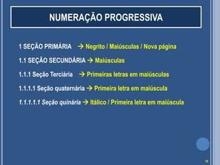 1 SEÇÃO PRIMÁRIA  Negrito / Maiúsculas / Nova página
1.1 SEÇÃO SECUNDÁRIA  Maiúsculas
1.1.1 Seção Terciária  Primeiras letras em maiúsculas
1.1.1.1 Seção quaternária  Primeira letra em maiúscula
1.1.1.1.1 Seção quinária  Itálico / Primeira letra em maiúscula
NUMERAÇÃO PROGRESSIVA
10
 