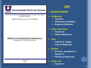 CAPA
 Elemento Obrigatório
 Configuração
 Fonte Arial
 Alinhamento Centralizado
 Simples de Entrelinhas
 Centro, Curso, Nome
 Tamanho 14
 Todas em Maiúsculas
 Título
 Tamanho 16 - Negrito
 Todas em Maiúsculas
 Subtítulo
 Se houver, precedido de ( : )
 Tamanho 14
 Primeiras em Maiúsculas
 Cidade e ano
 Tamanho 12
2012
14
 