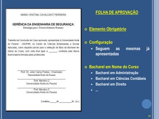 FOLHA DE APROVAÇÃO
 Elemento Obrigatório
 Configuração
 Seguem as mesmas já
apresentadas
 Bacharel em Nome do Curso
 Bacharel em Administração
 Bacharel em Ciências Contábeis
 Bacharel em Direito
 ...
2012
17
 