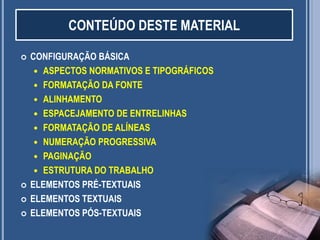 2
 CONFIGURAÇÃO BÁSICA
 ASPECTOS NORMATIVOS E TIPOGRÁFICOS
 FORMATAÇÃO DA FONTE
 ALINHAMENTO
 ESPACEJAMENTO DE ENTRELINHAS
 FORMATAÇÃO DE ALÍNEAS
 NUMERAÇÃO PROGRESSIVA
 PAGINAÇÃO
 ESTRUTURA DO TRABALHO
 ELEMENTOS PRÉ-TEXTUAIS
 ELEMENTOS TEXTUAIS
 ELEMENTOS PÓS-TEXTUAIS
CONTEÚDO DESTE MATERIAL
 