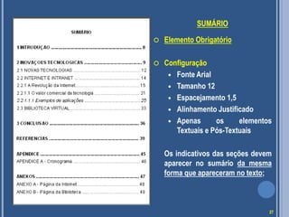 SUMÁRIO
 Elemento Obrigatório
 Configuração
 Fonte Arial
 Tamanho 12
 Espacejamento 1,5
 Alinhamento Justificado
 Apenas os elementos
Textuais e Pós-Textuais
Os indicativos das seções devem
aparecer no sumário da mesma
forma que apareceram no texto;
27
 