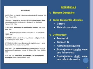 REFERÊNCIAS
 Elemento Obrigatório
 Todos documentos utilizados
 Citados
 Material consultado
 Configuração
 Fonte Arial
 Tamanho 12
 Alinhamento esquerdo
 Espacejamento simples entre
uma linha e outra
 Espacejamento duplo entre
uma referência e outra
REFERÊNCIAS
AAKER, David A. Criando e administrando marcas de sucesso. São
Paulo: Futura, 1996.
CARVALHO, Maria Cecilia Maringoni de (Org.). Construindo o saber:
metodologia cientifica, fundamentos e técnicas. 5. ed. São Paulo:
Papirus, 1995. 175 p.
DEMO, Pedro. Metodologia do conhecimento científico. São Paulo:
Atlas, 1999.
______. Pesquisa: princípio científico e educativo. 6. ed. São Paulo:
Cortez, 2000.
FAULSTICH, Enilde L. de J. Como ler, entender e redigir um texto.
14. ed. Petrópolis: Vozes, 2001.
MAINGUENEAU, Dominique. Elementos de lingüística para o texto
literário. São Paulo: Martins Fontes, 1996.
RAMPAZZO, Lino. Metodologia científca: para alunos dos cursos de
graduação e pós-graduação. Lorena, SP: Stiliano; São Paulo: UNISAL,
1998.
REIS, José Luís. O marketing personalizado e as tecnologias de
Informação. Lisboa: Centro Atlântico, 2000.
31
 