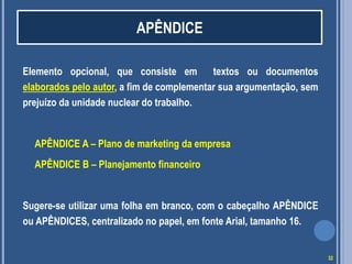 Elemento opcional, que consiste em textos ou documentos
elaborados pelo autor, a fim de complementar sua argumentação, sem
prejuízo da unidade nuclear do trabalho.
APÊNDICE A – Plano de marketing da empresa
APÊNDICE B – Planejamento financeiro
Sugere-se utilizar uma folha em branco, com o cabeçalho APÊNDICE
ou APÊNDICES, centralizado no papel, em fonte Arial, tamanho 16.
APÊNDICE
32
 