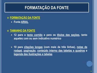  FORMATAÇÃO DA FONTE
 Fonte ARIAL
 TAMANHO DA FONTE
 12 para o texto corrido e para os títulos das seções, tanto
aqueles com ou sem indicativo numérico
 10 para citações longas (com mais de três linhas), notas de
rodapé, paginação, conteúdo interno das tabelas e quadros e
legenda das ilustrações e tabelas
FORMATAÇÃO DA FONTE
5
 