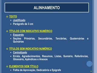  TEXTO
 Justificado
 Parágrafo de 3 cm
 TÍTULOS COM INDICATIVO NUMÉRICO
 Esquerdo
 Seções Primárias, Secundárias, Terciárias, Quaternárias e
Quinárias
 TÍTULOS SEM INDICATIVO NUMÉRICO
 Centralizado
 Errata, Agradecimentos, Resumos, Listas, Sumário, Referências,
Glossário, Apêndices e Anexos
 ELEMENTOS SEM TÍTULO
 Folha de Aprovação, Dedicatória e Epígrafe
ALINHAMENTO
6
 