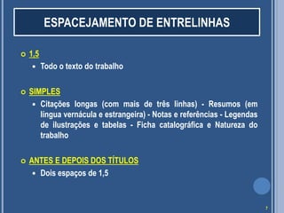  1,5
 Todo o texto do trabalho
 SIMPLES
 Citações longas (com mais de três linhas) - Resumos (em
língua vernácula e estrangeira) - Notas e referências - Legendas
de ilustrações e tabelas - Ficha catalográfica e Natureza do
trabalho
 ANTES E DEPOIS DOS TÍTULOS
 Dois espaços de 1,5
ESPACEJAMENTO DE ENTRELINHAS
7
 