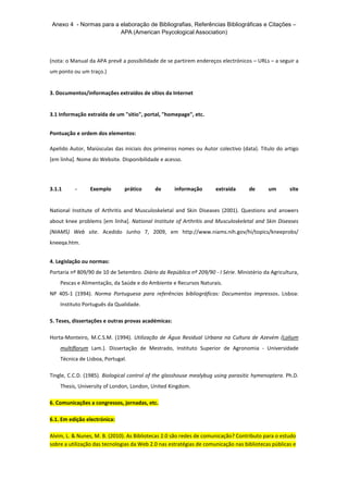Anexo 4 - Normas para a elaboração de Bibliografias, Referências Bibliográficas e Citações – 
APA (American Psycological Association) 
(nota: o Manual da APA prevê a possibilidade de se partirem endereços electrónicos – URLs – a seguir a 
um ponto ou um traço.) 
3. Documentos/informações extraídos de sítios da Internet 
3.1 Informação extraída de um "sitio", portal, "homepage", etc. 
Pontuação e ordem dos elementos: 
Apelido Autor, Maiúsculas das iniciais dos primeiros nomes ou Autor colectivo (data). Título do artigo 
[em linha]. Nome do Website. Disponibilidade e acesso. 
3.1.1 - Exemplo prático de informação extraída de um site 
National Institute of Arthritis and Musculoskeletal and Skin Diseases (2001). Questions and answers 
about knee problems [em linha]. National Institute of Arthritis and Musculoskeletal and Skin Diseases 
(NIAMS) Web site. Acedido Junho 7, 2009, em http://www.niams.nih.gov/hi/topics/kneeprobs/ 
kneeqa.htm. 
4. Legislação ou normas: 
Portaria nº 809/90 de 10 de Setembro. Diário da República nº 209/90 - I Série. Ministério da Agricultura, 
Pescas e Alimentação, da Saúde e do Ambiente e Recursos Naturais. 
NP 405-1 (1994). Norma Portuguesa para referências bibliográficas: Documentos impressos. Lisboa: 
Instituto Português da Qualidade. 
5. Teses, dissertações e outras provas académicas: 
Horta-Monteiro, M.C.S.M. (1994). Utilização de Água Residual Urbana na Cultura de Azevém (Lolium 
multiflorum Lam.). Dissertação de Mestrado, Instituto Superior de Agronomia - Universidade 
Técnica de Lisboa, Portugal. 
Tingle, C.C.D. (1985). Biological control of the glasshouse mealybug using parasitic hymenoptera. Ph.D. 
Thesis, University of London, London, United Kingdom. 
6. Comunicações a congressos, jornadas, etc. 
6.1. Em edição electrónica: 
Alvim, L. & Nunes, M. B. (2010). As Bibliotecas 2.0 são redes de comunicação? Contributo para o estudo 
sobre a utilização das tecnologias da Web 2.0 nas estratégias de comunicação nas bibliotecas públicas e 
 