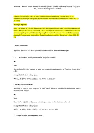 Anexo 4 - Normas para a elaboração de Bibliografias, Referências Bibliográficas e Citações – 
APA (American Psycological Association) 
académicas portuguesas [DVD]. In Políticas de Informação na sociedade em rede: actas do 10.º 
Congresso da Associação Portuguesa de Bibliotecários, Arquivistas e Documentalistas, Guimarães, 7-9 
Abr. 2010. 
Em edição impressa: 
Alvim, L. & Nunes, M. B. (2010). As Bibliotecas 2.0 são redes de comunicação? Contributo para o estudo 
sobre a utilização das tecnologias da Web 2.0 nas estratégias de comunicação nas bibliotecas públicas e 
académicas portuguesas. In Políticas de Informação na sociedade em rede: actas do 10.º Congresso da 
Associação Portuguesa de Bibliotecários, Arquivistas e Documentalistas, Guimarães, 7-9 Abr. 2010 (72- 
95). 
7. Forma das citações: 
Segundo o Manual da APA, as citações são sempre no formato autor-data-localização: 
6.1. Autor citado, mas cujo nome não é integrado no texto: 
Ex.: 
Texto: 
“Apesar da violência dos ataques, “o saque não atingiu todas as localidades do Concelho” (Marta, 1996, 
p. 26). 
Bibliografia (Referência bibliográfica): 
MARTA, I. S. (1996) – Pinhel Falcão (2.ª ed.). Pinhel: ed. do autor. 
6.2. Autor integrado no texto: 
Se o nome do autor for parte integrante do texto apenas devem ser colocados entre parênteses o ano e 
os números das páginas. 
Ex.: 
Texto: 
“Segundo Marta (1996, p. 83), o saque não atingiu todas as localidades do concelho (…)” 
Bibliografia (Referência bibliográfica): 
MARTA, I. S. (1996) – Pinhel Falcão (2.ª ed.) Pinhel: ed. do autor, 1996. 
3.2 Citações de obras com mais de um autor: 
 
