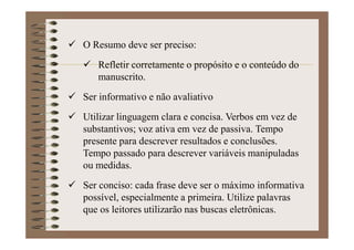 O Resumo deve ser preciso:
Refletir corretamente o propósito e o conteúdo do
manuscrito.
Ser informativo e não avaliativo
Utilizar linguagem clara e concisa. Verbos em vez de
substantivos; voz ativa em vez de passiva. Tempo
presente para descrever resultados e conclusões.
Tempo passado para descrever variáveis manipuladas
ou medidas.
Ser conciso: cada frase deve ser o máximo informativa
possível, especialmente a primeira. Utilize palavras
que os leitores utilizarão nas buscas eletrônicas.
 