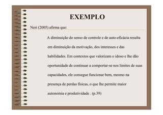EXEMPLO
Neri (2005) afirma que:
A diminuição do senso de controle e de auto-eficácia resulta
em diminuição da motivação, dos interesses e das
habilidades. Em contextos que valorizam o idoso e lhe dão
oportunidade de continuar a comportar-se nos limites de suas
capacidades, ele consegue funcionar bem, mesmo na
presença de perdas físicas, o que lhe permite maior
autonomia e produtividade (p.39).
 