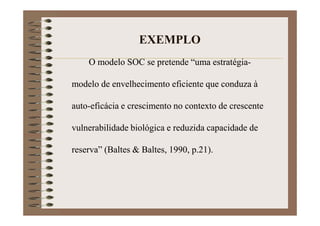 EXEMPLO
O modelo SOC se pretende “uma estratégia-
modelo de envelhecimento eficiente que conduza à
auto-eficácia e crescimento no contexto de crescente
vulnerabilidade biológica e reduzida capacidade de
reserva” (Baltes & Baltes, 1990, p.21).
 