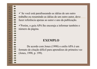 Se você está parafraseando as idéias de um outro
trabalho ou resumindo as idéias de um outro autor, deve
fazer referência apenas ao autor e ano da publicação.
Porém, o guia APA lhe encoraja a informar também o
número da página.
EXEMPLO
De acordo com Jones (1998) o estilo APA é um
formato de citação difícil para aprendizes de primeira vez
(Jones, 1998, p. 199).
 