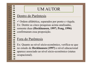 Dentro do Parêntesis
Ordem alfabética, separados por ponto e vírgula.
Ex: Dentre as cinco pesquisas acima analisadas,
somente duas (Heckhausen, 1997; Peng, 1996)
confirmaram essa proposição.
Fora do Parêntesis
Ex: Quanto ao nível sócio-econômico, verifica-se que
no estudo de Heckhausen (1997) o nível educacional
aparece associado ao nível sócio-econômico (status
ocupacional).
UM AUTOR
 