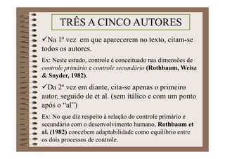 Na 1ª vez em que aparecerem no texto, citam-se
todos os autores.
Ex: Neste estudo, controle é conceituado nas dimensões de
controle primário e controle secundário (Rothbaum, Weisz
& Snyder, 1982).
Da 2ª vez em diante, cita-se apenas o primeiro
autor, seguido de et al. (sem itálico e com um ponto
após o “al”)
Ex: No que diz respeito à relação do controle primário e
secundário com o desenvolvimento humano, Rothbaum et
al. (1982) concebem adaptabilidade como equilíbrio entre
os dois processos de controle.
TRÊS A CINCO AUTORES
 