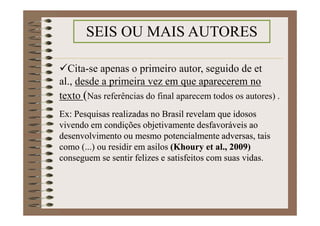 Cita-se apenas o primeiro autor, seguido de et al.,
desde a primeira vez em que aparecerem no texto
(Nas referências do final aparecem todos os autores) .
Ex: Pesquisas realizadas no Brasil revelam que idosos
vivendo em condições objetivamente desfavoráveis ao
desenvolvimento ou mesmo potencialmente adversas, tais
como (...) ou residir em asilos (Khoury et al., 2009)
conseguem se sentir felizes e satisfeitos com suas vidas.
SEIS OU MAIS AUTORES
 