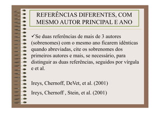Se duas referências de mais de 3 autores
(sobrenomes) com o mesmo ano ficarem idênticas
quando abreviadas, cite os sobrenomes dos
primeiros autores e mais, se necessário, para
distinguir as duas referências, seguidos por vírgula
e et al.
Ireys, Chernoff, DeVet, et al. (2001)
Ireys, Chernoff , Stein, et al. (2001)
REFERÊNCIAS DIFERENTES, COM
MESMO AUTOR PRINCIPAL E ANO
 