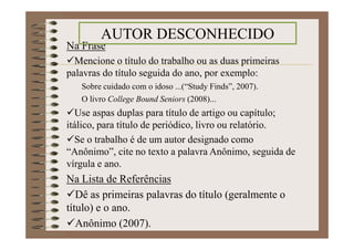 Na Frase
Mencione o título do trabalho ou as duas primeiras
palavras do título seguida do ano, por exemplo:
Sobre cuidado com o idoso ...(“Study Finds”, 2007).
O livro College Bound Seniors (2008)...
Use aspas duplas para título de artigo ou capítulo; itálico,
para título de periódico, livro ou relatório.
Se o trabalho é de um autor designado como “Anônimo”,
cite no texto a palavra Anônimo, seguida de vírgula e ano.
Na Lista de Referências
Dê as primeiras palavras do título (geralmente o
título) e o ano.
Anônimo (2007).
AUTOR DESCONHECIDO
 