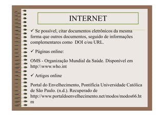 Se possível, citar documentos eletrônicos da mesma
forma que outros documentos, seguido de informações
complementares como DOI e/ou URL.
Páginas online:
OMS - Organização Mundial da Saúde. Disponível em
http:www.who.int
Artigos online
Portal do Envelhecimento, Pontifícia Universidade Católica
de São Paulo. (n.d.). Recuperado de
http://www.portaldoenvelhecimento.net/modos/modos66.ht
m
INTERNET
 