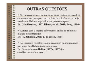 Se vai colocar mais de um autor entre
parêntesis, a ordem é a mesma em que aparecem
na lista de referências, ou seja, a ordem alfabética,
separados por ponto e vírgula.
Ex: (Heckhausen, 1997; Khoury et al., 2009;
Peng, 1996)
Autores com o mesmo sobrenome: utilize as
primeiras iniciais e o sobrenome.
Ex: (E. Johnson, 2001; L. Johnson, 1998)
OUTRAS QUESTÕES
 