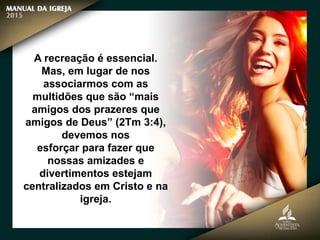 A recreação é essencial.
Mas, em lugar de nos
associarmos com as
multidões que são “mais
amigos dos prazeres que
amigos de Deus” (2Tm 3:4),
devemos nos
esforçar para fazer que
nossas amizades e
divertimentos estejam
centralizados em Cristo e na
igreja.
 