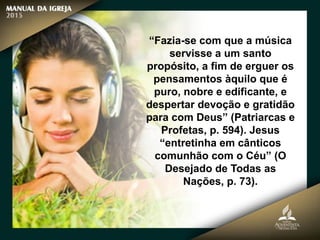 “Fazia-se com que a música
servisse a um santo
propósito, a fim de erguer os
pensamentos àquilo que é
puro, nobre e edificante, e
despertar devoção e gratidão
para com Deus” (Patriarcas e
Profetas, p. 594). Jesus
“entretinha em cânticos
comunhão com o Céu” (O
Desejado de Todas as
Nações, p. 73).
 