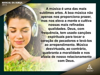 A música é uma das mais
sublimes artes. A boa música não
apenas nos proporciona prazer,
mas nos eleva a mente e cultiva
nossas mais refinadas
qualidades. Deus, com
frequência, tem usado canções
espirituais para tocar o
coração de pecadores e levá-los
ao arrependimento. Música
desvirtuada, ao contrário,
quebranta a moralidade e nos
afasta de nosso relacionamento
com Deus.
 