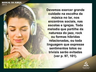 Devemos exercer grande
cuidado na escolha da
música no lar, nos
encontros sociais, nas
escolas e igrejas. Toda
melodia que partilhe da
natureza do jazz, rock
ou formas híbridas
relacionadas, ou toda
linguagem que expresse
sentimentos tolos ou
triviais serão evitadas
(ver p. 97, 101).
 