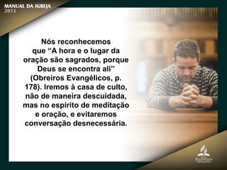 Nós reconhecemos
que “A hora e o lugar da
oração são sagrados, porque
Deus se encontra ali”
(Obreiros Evangélicos, p.
178). Iremos à casa de culto,
não de maneira descuidada,
mas no espírito de meditação
e oração, e evitaremos
conversação desnecessária.
 
