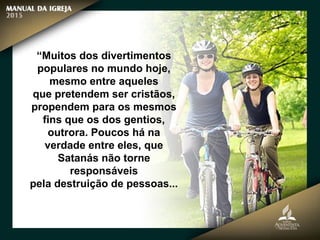 “Muitos dos divertimentos
populares no mundo hoje,
mesmo entre aqueles
que pretendem ser cristãos,
propendem para os mesmos
fins que os dos gentios,
outrora. Poucos há na
verdade entre eles, que
Satanás não torne
responsáveis
pela destruição de pessoas...
 