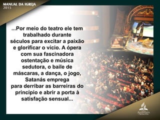 ...Por meio do teatro ele tem
trabalhado durante
séculos para excitar a paixão
e glorificar o vício. A ópera
com sua fascinadora
ostentação e música
sedutora, o baile de
máscaras, a dança, o jogo,
Satanás emprega
para derribar as barreiras do
princípio e abrir a porta à
satisfação sensual...
 