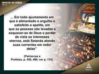 ... Em todo ajuntamento em
que é alimentado o orgulho e
satisfeito o apetite, em
que as pessoas são levadas a
esquecer-se de Deus e perder
de vista os interesses
eternos, está Satanás atando
suas correntes em redor
delas”
(Patriarcas e
Profetas, p. 459, 460; ver p. 174).
 