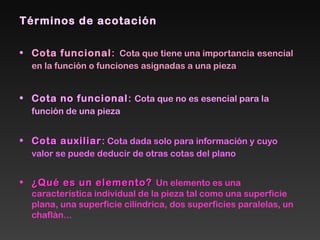 Términos de acotación
• Cota funcionalCota funcional: Cota que tiene una importancia esencial
en la función o funciones asignadas a una pieza
• Cota no funcionalCota no funcional: Cota que no es esencial para la
función de una pieza
• Cota auxiliarCota auxiliar: Cota dada solo para información y cuyo
valor se puede deducir de otras cotas del plano
• ¿Qué es un elemento?¿Qué es un elemento? Un elemento es una
característica individual de la pieza tal como una superficie
plana, una superficie cilíndrica, dos superficies paralelas, un
chaflán...
 