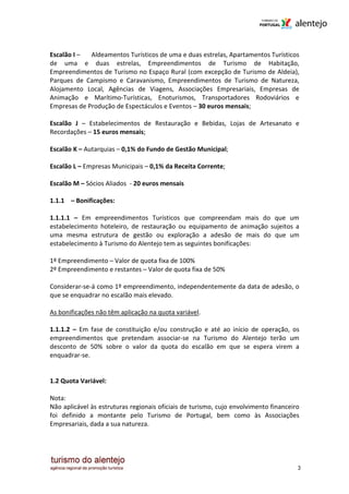 Escalão I –  Aldeamentos Turísticos de uma e duas estrelas, Apartamentos Turísticos
de uma e duas estrelas, Empreendimentos de Turismo de Habitação,
Empreendimentos de Turismo no Espaço Rural (com excepção de Turismo de Aldeia),
Parques de Campismo e Caravanismo, Empreendimentos de Turismo de Natureza,
Alojamento Local, Agências de Viagens, Associações Empresariais, Empresas de
Animação e Marítimo-Turísticas, Enoturismos, Transportadores Rodoviários e
Empresas de Produção de Espectáculos e Eventos – 30 euros mensais;

Escalão J – Estabelecimentos de Restauração e Bebidas, Lojas de Artesanato e
Recordações – 15 euros mensais;

Escalão K – Autarquias – 0,1% do Fundo de Gestão Municipal;

Escalão L – Empresas Municipais – 0,1% da Receita Corrente;

Escalão M – Sócios Aliados - 20 euros mensais

1.1.1 – Bonificações:

1.1.1.1 – Em empreendimentos Turísticos que compreendam mais do que um
estabelecimento hoteleiro, de restauração ou equipamento de animação sujeitos a
uma mesma estrutura de gestão ou exploração a adesão de mais do que um
estabelecimento à Turismo do Alentejo tem as seguintes bonificações:

1º Empreendimento – Valor de quota fixa de 100%
2º Empreendimento e restantes – Valor de quota fixa de 50%

Considerar-se-á como 1º empreendimento, independentemente da data de adesão, o
que se enquadrar no escalão mais elevado.

As bonificações não têm aplicação na quota variável.

1.1.1.2 – Em fase de constituição e/ou construção e até ao início de operação, os
empreendimentos que pretendam associar-se na Turismo do Alentejo terão um
desconto de 50% sobre o valor da quota do escalão em que se espera virem a
enquadrar-se.


1.2 Quota Variável:

Nota:
Não aplicável às estruturas regionais oficiais de turismo, cujo envolvimento financeiro
foi definido a montante pelo Turismo de Portugal, bem como às Associações
Empresariais, dada a sua natureza.




                                                                                      3
 