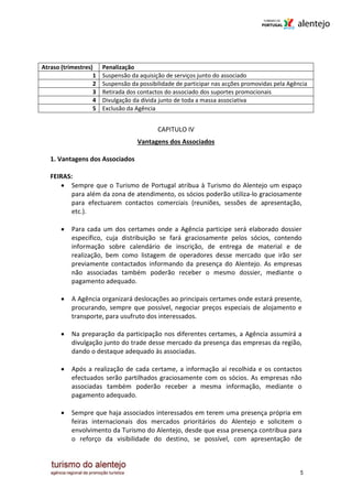Atraso (trimestres)    Penalização
                   1   Suspensão da aquisição de serviços junto do associado
                   2   Suspensão da possibilidade de participar nas acções promovidas pela Agência
                   3   Retirada dos contactos do associado dos suportes promocionais
                   4   Divulgação da dívida junto de toda a massa associativa
                   5   Exclusão da Agência


                                           CAPITULO IV
                                   Vantagens dos Associados

   1. Vantagens dos Associados

   FEIRAS:
      • Sempre que o Turismo de Portugal atribua à Turismo do Alentejo um espaço
          para além da zona de atendimento, os sócios poderão utiliza-lo graciosamente
          para efectuarem contactos comerciais (reuniões, sessões de apresentação,
          etc.).

       •   Para cada um dos certames onde a Agência participe será elaborado dossier
           específico, cuja distribuição se fará graciosamente pelos sócios, contendo
           informação sobre calendário de inscrição, de entrega de material e de
           realização, bem como listagem de operadores desse mercado que irão ser
           previamente contactados informando da presença do Alentejo. As empresas
           não associadas também poderão receber o mesmo dossier, mediante o
           pagamento adequado.

       •   A Agência organizará deslocações ao principais certames onde estará presente,
           procurando, sempre que possível, negociar preços especiais de alojamento e
           transporte, para usufruto dos interessados.

       •   Na preparação da participação nos diferentes certames, a Agência assumirá a
           divulgação junto do trade desse mercado da presença das empresas da região,
           dando o destaque adequado às associadas.

       •   Após a realização de cada certame, a informação aí recolhida e os contactos
           efectuados serão partilhados graciosamente com os sócios. As empresas não
           associadas também poderão receber a mesma informação, mediante o
           pagamento adequado.

       •   Sempre que haja associados interessados em terem uma presença própria em
           feiras internacionais dos mercados prioritários do Alentejo e solicitem o
           envolvimento da Turismo do Alentejo, desde que essa presença contribua para
           o reforço da visibilidade do destino, se possível, com apresentação de



                                                                                               5
 