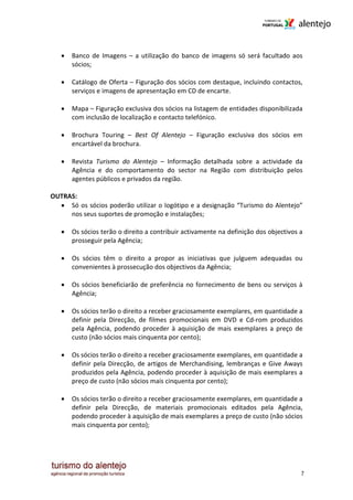•   Banco de Imagens – a utilização do banco de imagens só será facultado aos
       sócios;

   •   Catálogo de Oferta – Figuração dos sócios com destaque, incluindo contactos,
       serviços e imagens de apresentação em CD de encarte.

   •   Mapa – Figuração exclusiva dos sócios na listagem de entidades disponibilizada
       com inclusão de localização e contacto telefónico.

   •   Brochura Touring – Best Of Alentejo – Figuração exclusiva dos sócios em
       encartável da brochura.

   •   Revista Turismo do Alentejo – Informação detalhada sobre a actividade da
       Agência e do comportamento do sector na Região com distribuição pelos
       agentes públicos e privados da região.

OUTRAS:
  • Só os sócios poderão utilizar o logótipo e a designação “Turismo do Alentejo”
     nos seus suportes de promoção e instalações;

   •   Os sócios terão o direito a contribuir activamente na definição dos objectivos a
       prosseguir pela Agência;

   •   Os sócios têm o direito a propor as iniciativas que julguem adequadas ou
       convenientes à prossecução dos objectivos da Agência;

   •   Os sócios beneficiarão de preferência no fornecimento de bens ou serviços à
       Agência;

   •   Os sócios terão o direito a receber graciosamente exemplares, em quantidade a
       definir pela Direcção, de filmes promocionais em DVD e Cd-rom produzidos
       pela Agência, podendo proceder à aquisição de mais exemplares a preço de
       custo (não sócios mais cinquenta por cento);

   •   Os sócios terão o direito a receber graciosamente exemplares, em quantidade a
       definir pela Direcção, de artigos de Merchandising, lembranças e Give Aways
       produzidos pela Agência, podendo proceder à aquisição de mais exemplares a
       preço de custo (não sócios mais cinquenta por cento);

   •   Os sócios terão o direito a receber graciosamente exemplares, em quantidade a
       definir pela Direcção, de materiais promocionais editados pela Agência,
       podendo proceder à aquisição de mais exemplares a preço de custo (não sócios
       mais cinquenta por cento);




                                                                                      7
 