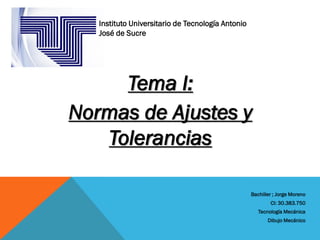 Tema I:
Normas de Ajustes y
Tolerancias
Bachiller ; Jorge Moreno
CI: 30.383.750
Tecnología Mecánica
Dibujo Mecánico
Instituto Universitario de Tecnología Antonio
José de Sucre
 