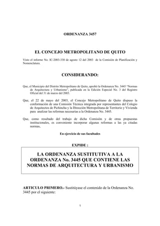ORDENANZA 3457
1
EL CONCEJO METROPOLITANO DE QUITO
Visto el informe No. IC-2003-330 de agosto 12 del 2003 de la Comisión de Planificación y
Nomenclatura.
CONSIDERANDO:
Que, el Municipio del Distrito Metropolitano de Quito, aprobó la Ordenanza No. 3445 “Normas
de Arquitectura y Urbanismo”, publicada en la Edición Especial No. 3 del Registro
Oficial del 31 de marzo del 2003.
Que, el 22 de mayo del 2003, el Concejo Metropolitano de Quito dispuso la
conformación de una Comisión Técnica integrada por representantes del Colegio
de Arquitectos de Pichincha y la Dirección Metropolitana de Territorio y Vivienda
para analizar las reformas necesarias a la Ordenanza No. 3445.
Que, como resultado del trabajo de dicha Comisión y de otras propuestas
institucionales, es conveniente incorporar algunas reformas a las ya citadas
normas,
En ejercicio de sus facultades
EXPIDE :
LA ORDENANZA SUSTITUTIVA A LA
ORDENANZA No. 3445 QUE CONTIENE LAS
NORMAS DE ARQUITECTURA Y URBANISMO
ARTICULO PRIMERO.- Sustitúyase el contenido de la Ordenanza No.
3445 por el siguiente:
 