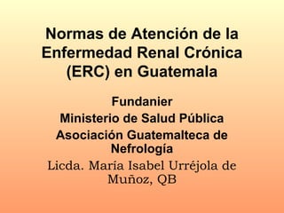 Normas de Atención de la
Enfermedad Renal Crónica
(ERC) en Guatemala
Fundanier
Ministerio de Salud Pública
Asociación Guatemalteca de
Nefrología
Licda. María Isabel Urréjola de
Muñoz, QB
 