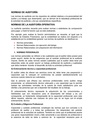 NORMAS DE AUDITORÍA
Las normas de auditoría son los requisitos de calidad relativos a la personalidad del
auditor y al trabajo que desempeña, que se derivan de la naturaleza profesional de
la actividad de auditoría y de sus características específicas.
NORMAS DE LA AUDITORÍA OPERATIVA
La auditoría operativa necesita para evaluar normas o estándares de comparación
para juzgar y medir la función que se está analizando.
Por ejemplo para evaluar la función administrativa se necesita, al igual que la
Auditoría de Estados Financieros, que la contabilidad se realice con respecto a lo
establecido por la contabilidad general. Las normas de auditoría se clasifican en:
 Normas personales.
 Normas Relacionadas con ejecución del trabajo.
 Normas Relacionadas con preparación del información
1. NORMAS PERSONALES
Las normas personales se refieren a las cualidades que el auditor debe poseer para
poder asumir, dentro de las exigencias que el carácter profesional de la auditoría
impone. Dentro de estas normas existen cualidades que el auditor debe tener pre
adquiridas antes de poder asumir un trabajo profesional de auditoría y cualidades
que debe mantener durante el desarrollo de toda su actividad profesional
A) Entrenamiento técnico y capacidad profesional:
El auditor antes de ofrecer sus servicios como tal, debe tener una preparación y
capacidad que lo coloquen en condiciones de prestar satisfactoriamente sus
servicios cuando éstos le son solicitados.
Que la persona que ofrezca sus servicios profesionales como auditor, tenga
previamente, un entrenamiento técnico adecuado y una capacidad que le permita
realizar las actividades normales de la autoría de modo satisfactorio para sus
clientes y las personas que van a depender del resultado de su trabajo.
El entrenamiento técnico representa la adquisición de los conocimientos y
habilidades que son necesarios para el desempeño del trabajo y es, por
consiguiente, un fundamento indispensable de la capacidad profesional, pero esta
última requiere, además una madurez de juicio que no se logra con el simple
entrenamiento técnico
B) Cuidado y Diligencia Profesional:
Capacidad y cuidado profesional, constituyen las normas que son comunes a la
profesión de auditor y a todas las profesiones. Se desprenden del carácter
profesional de la actividad de auditoría. También es cierto que el profesional asume
una grave responsabilidad moral y falta seriamente a sus deberes de profesional si
la ausencia de éxito se debe a carencia de la capacidad necesaria para el
 