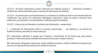 12.2.3.3 – Os testes substantivos visam à obtenção de evidência quanto à suficiência, exatidão e
validade dos dados produzidos pelos sistemas de informação da entidade.
12.2.3.4 – As informações que fundamentam os resultados da Auditoria Interna são denominadas de
“evidências”, que devem ser suficientes, fidedignas, relevantes e úteis, de modo a fornecer base
sólida para as conclusões e recomendações à administração da entidade.
12.2.3.5 – O processo de obtenção e avaliação das informações compreende:
I – a obtenção de informações sobre os assuntos relacionados aos objetivos e ao alcance da
Auditoria Interna, devendo ser observado que:
 a informação suficiente é aquela que é factual e convincente, de tal forma que uma pessoa
prudente e informada possa entendê-la da mesma forma que o auditor interno;
 a informação adequada é aquela que, sendo confiável, propicia a melhor evidência alcançável, por
meio do uso apropriado das técnicas de Auditoria Interna;
 