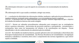  a informação relevante é a que dá suporte às conclusões e às recomendações da Auditoria
Interna;
 a informação útil é a que auxilia a entidade a atingir suas metas.
II – a avaliação da efetividade das informações obtidas, mediante a aplicação de procedimentos da
Auditoria Interna, incluindo testes substantivos, se as circunstâncias assim o exigirem.
12.2.3.6 – O processo deve ser supervisionado para alcançar razoável segurança de que o objetivo
do trabalho da Auditoria Interna está sendo atingido.
12.2.3.7 – Devem ser adotados procedimentos adequados para assegurar que as contingências
ativas e passivas relevantes - decorrentes de processos judiciais e extrajudiciais, reivindicações e
reclamações, bem como de lançamentos de tributos e de contribuições em disputa, - foram
identificadas e são do conhecimento da administração da entidade.
12.2.3.8 – No trabalho da Auditoria Interna, quando aplicável, deve ser examinada a observância dos
Princípios Fundamentais de Contabilidade, das Normas Brasileiras de Contabilidade e da legislação
tributária, trabalhista e societária, bem como o cumprimento das normas reguladoras a que estiver
sujeita a entidade.
 