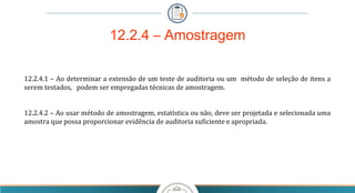 12.2.4 – Amostragem
12.2.4.1 – Ao determinar a extensão de um teste de auditoria ou um método de seleção de itens a
serem testados, podem ser empregadas técnicas de amostragem.
12.2.4.2 – Ao usar método de amostragem, estatística ou não, deve ser projetada e selecionada uma
amostra que possa proporcionar evidência de auditoria suficiente e apropriada.
 