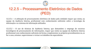 12.2.5 – Processamento Eletrônico de Dados
(PED)
12.2.5.1 – A utilização de processamento eletrônico de dados pela entidade requer que exista, na
equipe da Auditoria Interna, profissional com conhecimento suficiente sobre a tecnologia da
informação e os sistemas de informação utilizados.
12.2.5.2 – O uso de técnicas de Auditoria Interna, que demandem o emprego de recursos
tecnológicos de processamento de informações, requer que exista na equipe da Auditoria Interna
profissional com conhecimento suficiente de forma a implementar os próprios procedimentos ou, se
for o caso, orientar, supervisionar e revisar os trabalhos de especialistas.
 