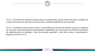 12.3.3 – O relatório da Auditoria Interna deve ser apresentado a quem tenha solicitado o trabalho ou
a quem este autorizar, devendo ser preservada a confidencialidade do seu conteúdo.
12.3.4 – A Auditoria Interna deve avaliar a necessidade de emissão de relatório parcial, na hipótese
de constatar impropriedades/irregularidades/ ilegalidades que necessitem providências imediatas
da administração da entidade, e que não possam aguardar o final dos exames, considerando o
disposto no item 12.1.3.1.
 