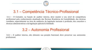 3.1 – Competência Técnico-Profissional
3.1.1 – O Contador, na função de auditor interno, deve manter o seu nível de competência
profissional pelo conhecimento atualizado das Normas Brasileiras de Contabilidade, das técnicas
contábeis, especialmente na área de auditoria, da legislação inerente à profissão, dos conceitos e
técnicas administrativas e da legislação aplicável à Entidade.
3.2 – Autonomia Profissional
3.2.1 – O auditor interno, não obstante sua posição funcional, deve preservar sua autonomia
profissional.
 
