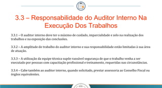 3.3 – Responsabilidade do Auditor Interno Na
Execução Dos Trabalhos
 
3.3.1 – O auditor interno deve ter o máximo de cuidado, imparcialidade e zelo na realização dos 
trabalhos e na exposição das conclusões.
 
3.3.2 – A amplitude do trabalho do auditor interno e sua responsabilidade estão limitadas à sua área 
de atuação.
 
3.3.3 – A utilização da equipe técnica supõe razoável segurança de que o trabalho venha a ser 
executado por pessoas com capacitação profissional e treinamento, requeridas nas circunstâncias.
 
3.3.4 – Cabe também ao auditor interno, quando solicitado, prestar assessoria ao Conselho Fiscal ou 
órgãos equivalentes.
 